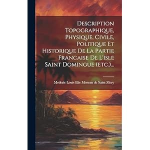 Description Topographique, Physique, Civile, Politique Et Historique De La Partie Francaise De L’isle Saint Domingue (etc.)… (French Edition)